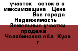 участок 12соток в с.максимовщина › Цена ­ 1 000 000 - Все города Недвижимость » Земельные участки продажа   . Челябинская обл.,Куса г.